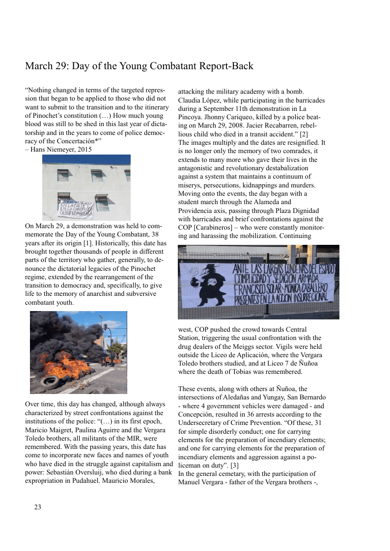 March 29: Day of the Young Combatant Report-Back  “Nothing changed in terms of the targeted repres-  attacking the military academy with a bomb.  sion that began to be applied to those who did not  Claudia Lopez, while participating in the barricades ‘want to submit to the transition and to the itinerary  during a September 11th demonstration in La  of Pinochet’s constitution (...) How much young  Pincoya. Jhonny Cariqueo, killed by a police beat- blood was sill o be shed in this last year of dicta-  ing on March 29, 2008. Jacier Recabarren, rebel- torship and in the years to come of police democ- Tious child who died in a transit accident” [2]  racy of the Concertacion®” ‘The images multiply and the dates are resignified. It ~ Hans Niemeyer, 2015 is no longer only the memory of two comrades, it  [r——— extends to many more who g ther s inthe  antagonistic and revolutionary destabalization miserys, persecutions, kidnappings and murders. Moving onto the events, the day began with a . m((}./& student march through the Alameda and e Providencia axis, passing through Plaza Dignidad  with barricades and brief confrontations against the COP [Carabineros] ~ who were constantly monitor- ing and harassing the mobilization. Continuing  On March 29, a demonstration was held to com- memorate the Day of the Young Combatant, 38 years after its origin [1]. Historically, this date has brought together thousands of people in different parts of the territory who gather, generally, to de- nounce the dictatorial legacies of the Pinochet regime, extended by the rearrangement of the transition to democracy and, specifically, to give life to the memory of anarchist and subversive combatant youth  west, COP pushed the crowd towards Central Station, triggering the usual confrontation with the drug dealers of the Meiggs sector. Vigls were held outside the Liceo de Aplicacion, where the Vergara Toledo brothers studied. and at Liceo 7 de Nufioa where the death of Tobias was remembered.  These events, along with others at Nufoa, the intersections of Aledaias and Yungay, San Berardo Over time, this day has changed, although alWays  where 4 government vehicles were damaged - and characterized by street confrontations against the - Concepeion, resulted in 36 arress according o the institutions of the police: “(....) in its first epoch, Undersecretary of Crime Prevention. “Of these, 31 Maricio Maigret, Paulina Aguirre and the Vergara for simple disorderly conduct; one for carrying Toledo brothers. all militants of the MIR, Were  clements for the preparation of incendiary elements; remembered. With the passing years, this date has  and one for carrying elements for the preparation of come 10 incorporate new faces and names of Youth incendiary elements and aggression against a po- who have died in the struggle against capitalism and  iceman on duty”. [3]  power: Sebastidn Oversluij, who died during a bank Iy the general cemetary, with the paticipation of expropriation in Pudahuel. Mauricio Morales, Manuel Vergara - father of the Vergara brothers -,  2 